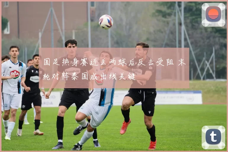 国足热身赛连丢两球后反击受阻 末轮对阵泰国成出线关键