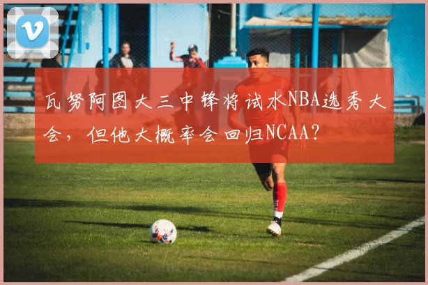 瓦努阿图大三中锋将试水NBA选秀大会，但他大概率会回归NCAA？