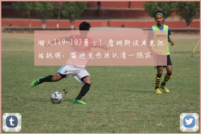 湖人119-103勇士!詹姆斯谈库里把话挑明,雷迪克也该认清一现实