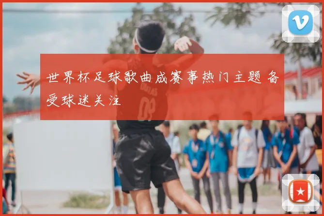 世界杯足球歌曲成赛事热门主题 备受球迷关注