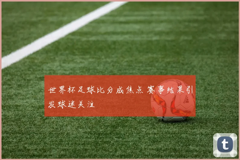 世界杯足球比分成焦点 赛事结果引发球迷关注