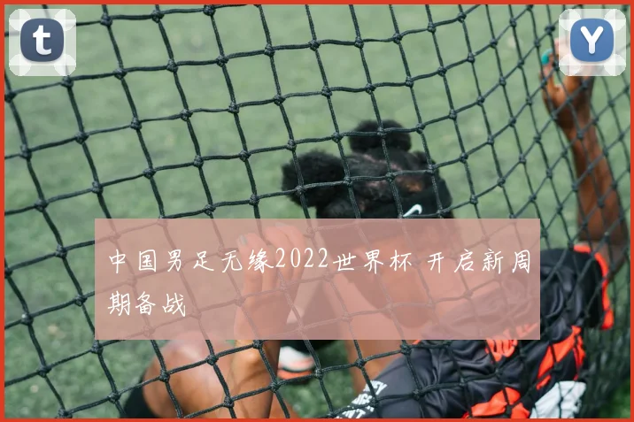 中国男足无缘2022世界杯 开启新周期备战