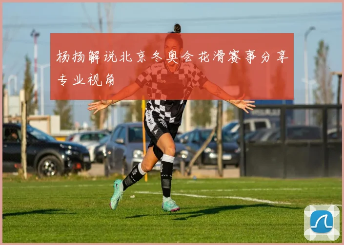 杨扬解说北京冬奥会花滑赛事分享专业视角