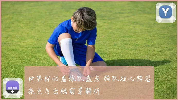 世界杯必看球队盘点 强队核心阵容亮点与出线前景解析