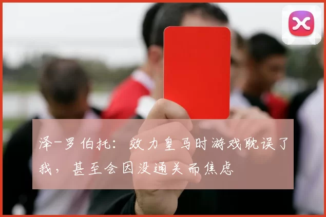 泽-罗伯托：效力皇马时游戏耽误了我，甚至会因没通关而焦虑