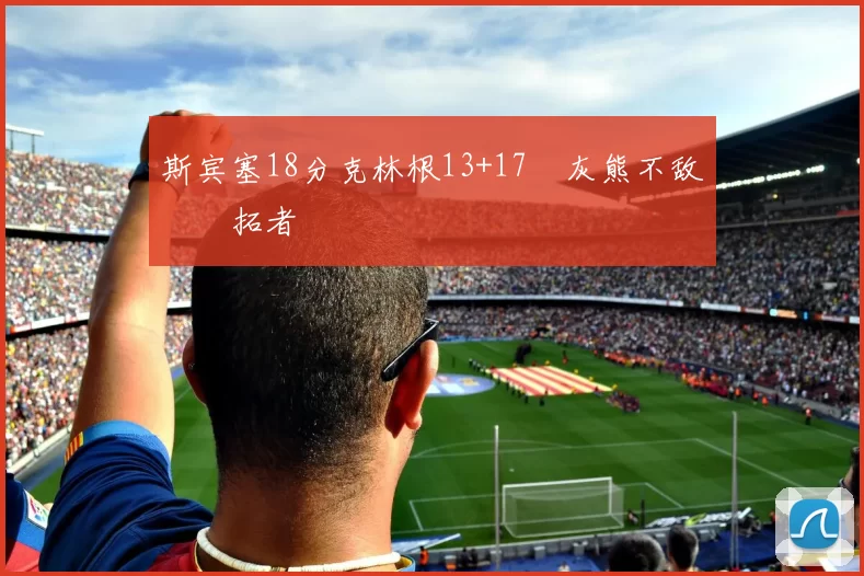 斯宾塞18分克林根13+17 灰熊不敌开拓者