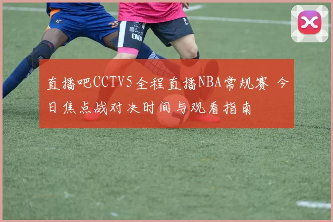 直播吧CCTV5全程直播NBA常规赛 今日焦点战对决时间与观看指南