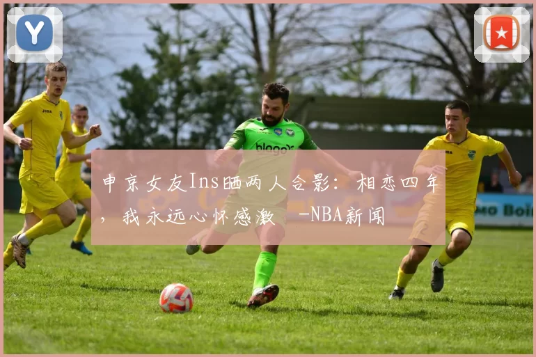 申京女友Ins晒两人合影：相恋四年，我永远心怀感激️-NBA新闻