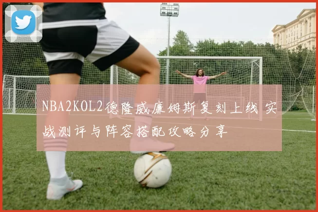 NBA2KOL2德隆威廉姆斯复刻上线 实战测评与阵容搭配攻略分享