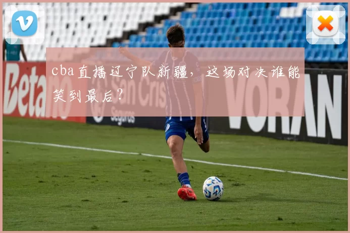 cba直播辽宁队新疆，这场对决谁能笑到最后？