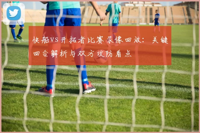快船vs开拓者比赛录像回放：关键回合解析与双方攻防看点
