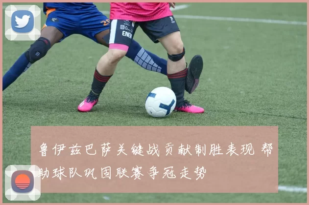 鲁伊兹巴萨关键战贡献制胜表现 帮助球队巩固联赛争冠走势