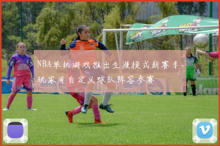 NBA单机游戏推出生涯模式新赛季，玩家可自定义球队阵容参赛