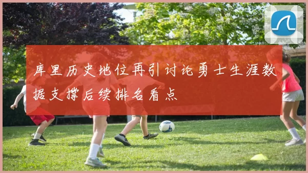 库里历史地位再引讨论勇士生涯数据支撑后续排名看点