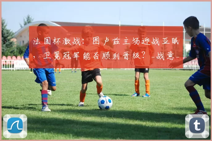 法国杯激战：图卢兹主场迎战亚眠，卫冕冠军能否顺利晋级？_战意_状态_联赛