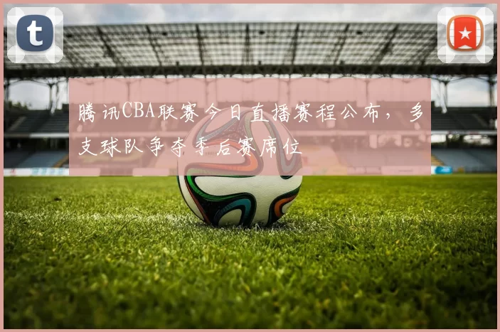 腾讯CBA联赛今日直播赛程公布，多支球队争夺季后赛席位