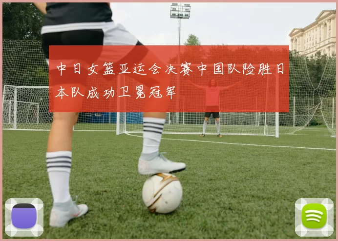中日女篮亚运会决赛中国队险胜日本队成功卫冕冠军