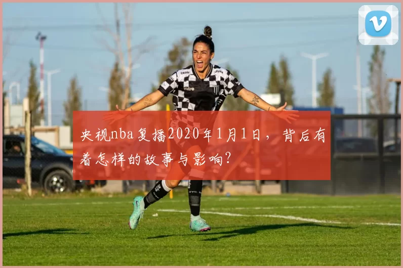 央视nba复播2020年1月1日，背后有着怎样的故事与影响？