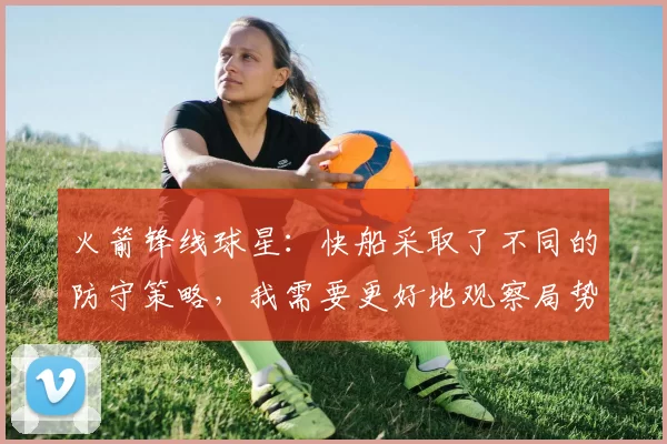 火箭锋线球星：快船采取了不同的防守策略，我需要更好地观察局势