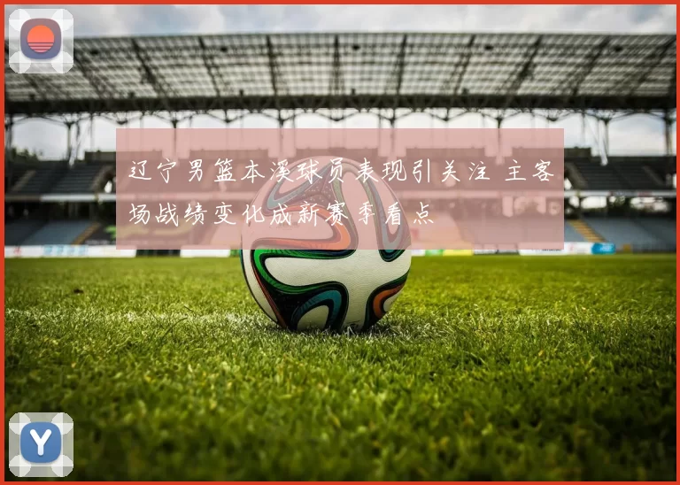 辽宁男篮本溪球员表现引关注 主客场战绩变化成新赛季看点