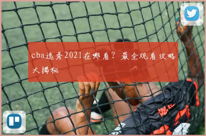 cba选秀2021在哪看？最全观看攻略大揭秘