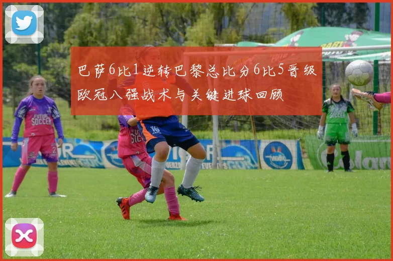 巴萨6比1逆转巴黎总比分6比5晋级欧冠八强战术与关键进球回顾