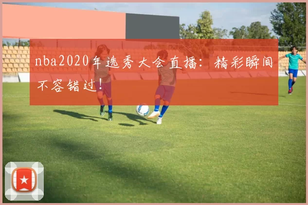 nba2020年选秀大会直播：精彩瞬间不容错过！