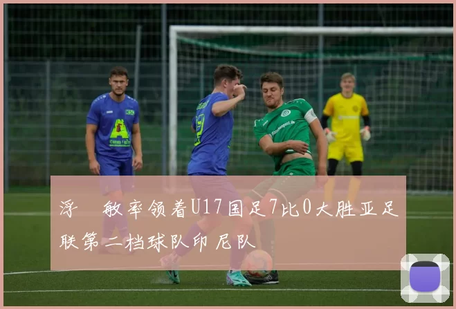 浮嶋敏率领着U17国足7比0大胜亚足联第二档球队印尼队