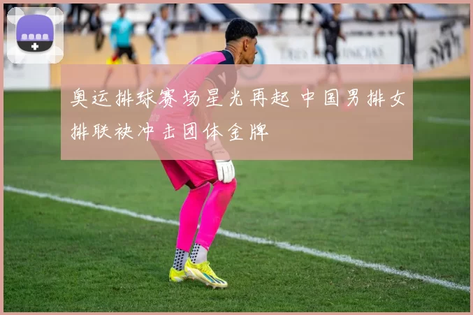 奥运排球赛场星光再起 中国男排女排联袂冲击团体金牌