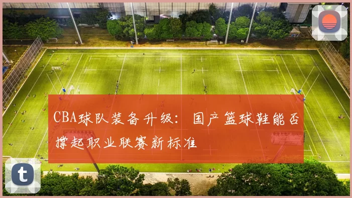 CBA球队装备升级：国产篮球鞋能否撑起职业联赛新标准