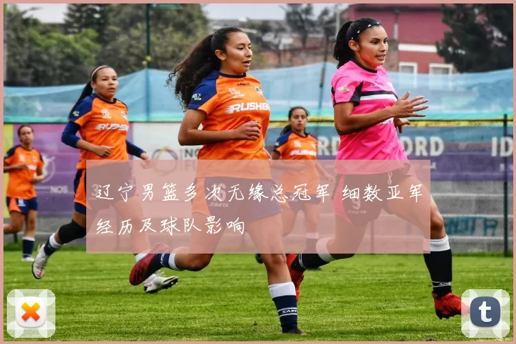 辽宁男篮多次无缘总冠军 细数亚军经历及球队影响