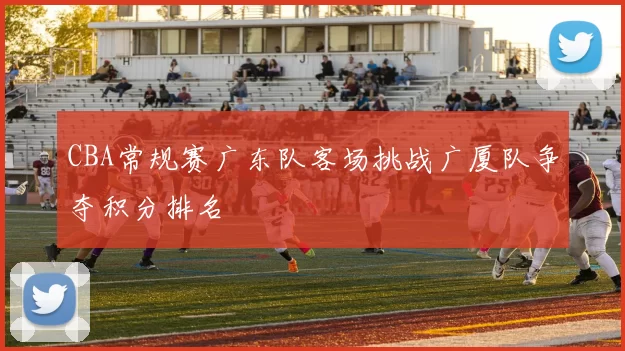 CBA常规赛广东队客场挑战广厦队争夺积分排名