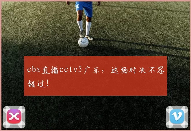 cba直播cctv5广东，这场对决不容错过！
