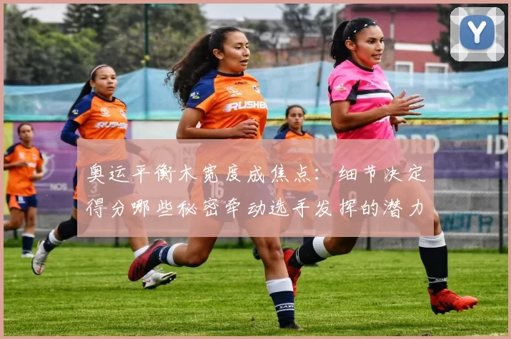 奥运平衡木宽度成焦点：细节决定得分哪些秘密牵动选手发挥的潜力