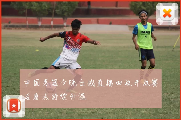 中国男篮今晚出战直播回放开放赛后看点持续升温