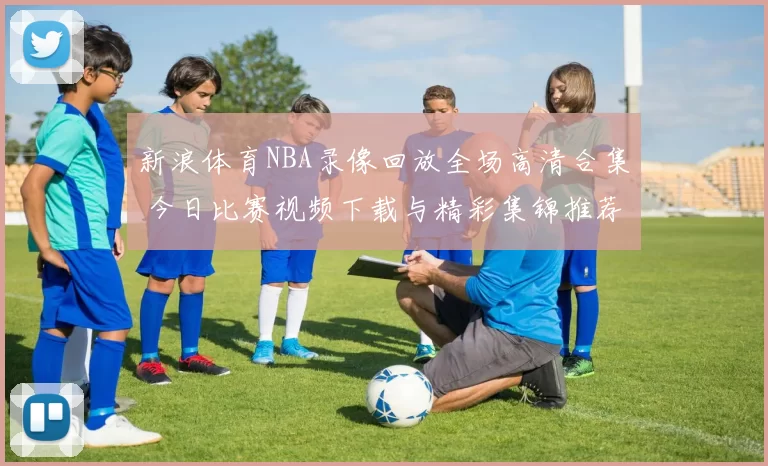 新浪体育NBA录像回放全场高清合集 今日比赛视频下载与精彩集锦推荐