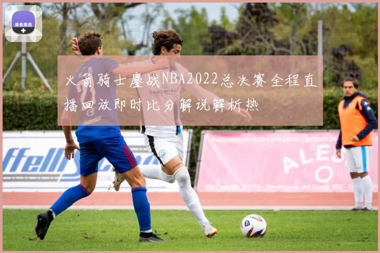 火箭骑士鏖战NBA2022总决赛全程直播回放即时比分解说解析热