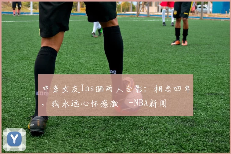 申京女友Ins晒两人合影：相恋四年，我永远心怀感激️-NBA新闻