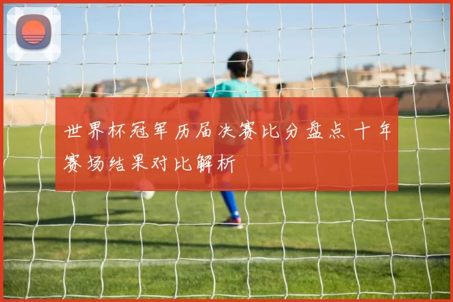 世界杯冠军历届决赛比分盘点 十年赛场结果对比解析