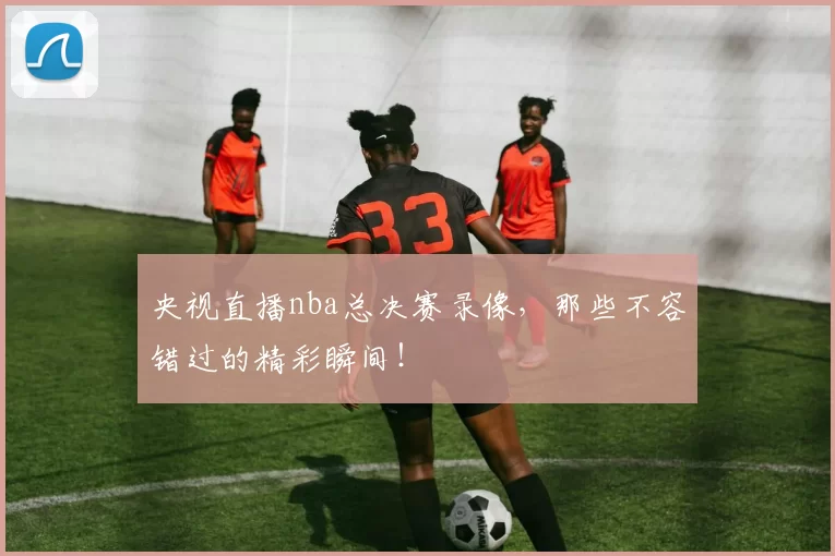 央视直播nba总决赛录像，那些不容错过的精彩瞬间！