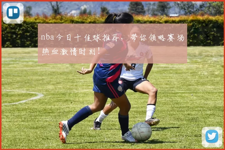 nba今日十佳球推荐，带你领略赛场热血激情时刻！