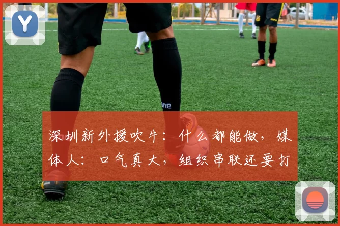 深圳新外援吹牛：什么都能做，媒体人：口气真大，组织串联还要打问号