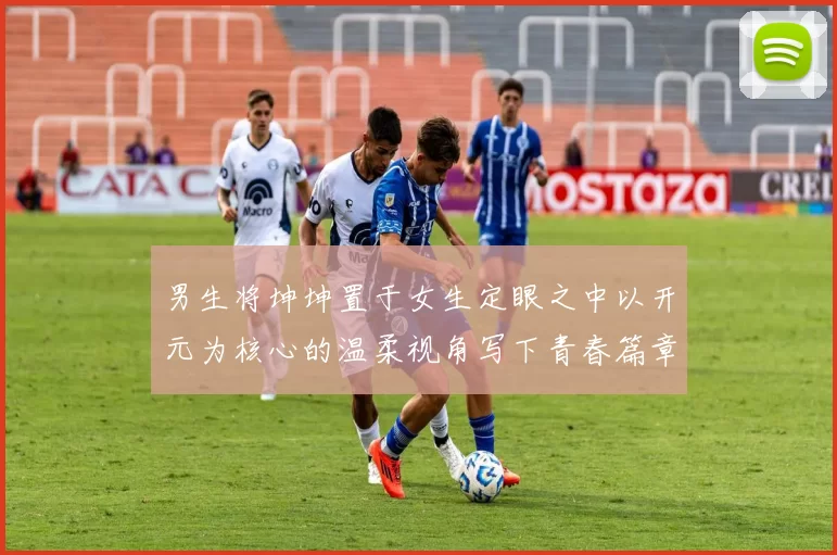 男生将坤坤置于女生定眼之中以开元为核心的温柔视角写下青春篇章