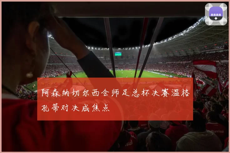 阿森纳切尔西会师足总杯决赛温格孔蒂对决成焦点