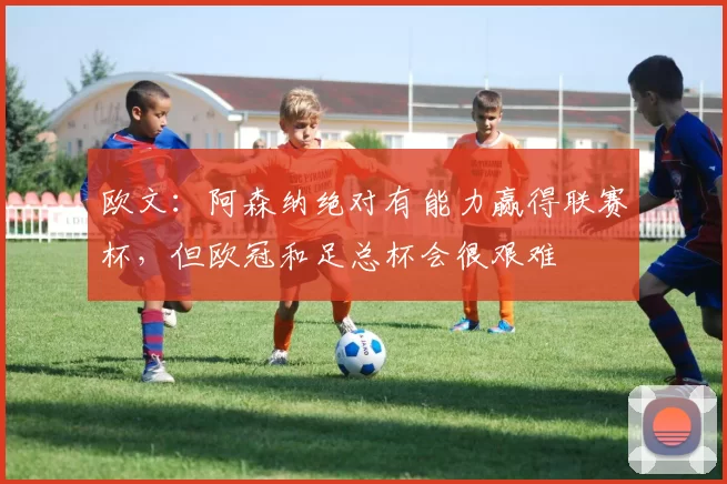 欧文：阿森纳绝对有能力赢得联赛杯，但欧冠和足总杯会很艰难