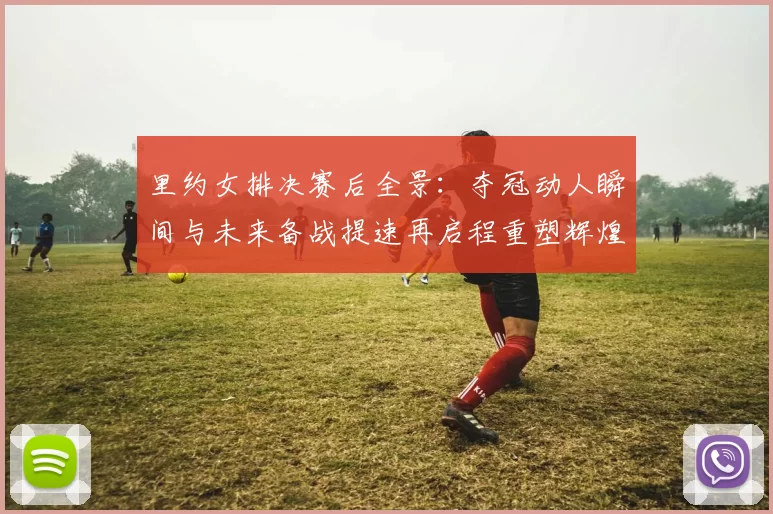 里约女排决赛后全景：夺冠动人瞬间与未来备战提速再启程重塑辉煌期许